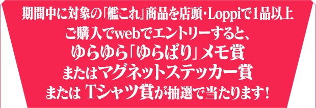 期間中に対象の「艦これ」商品を店頭・Loppiで1品以上ご購入でwebでエントリーすると、ゆらゆら「ゆらばり」メモ賞またはマグネットステッカー賞または Tシャツ賞が抽選で当たります！