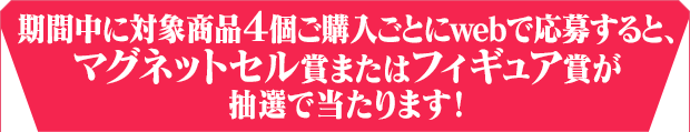 期間中に対象商品４個ご購入ごとにwebで応募すると、フィギュア賞またはマグネットセル賞が抽選で当たります！