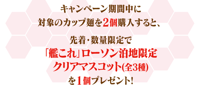 キャンペーン期間中に対象のカップ麺を2個購入すると、先着・数量限定で「艦これ」ローソン泊地限定クリアマスコット(全3種)を1個プレゼント!