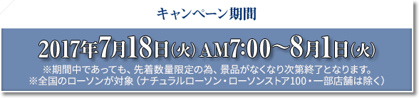 キャンペーン期間 2017年7月18日(火)AM7:00〜8月1日(火) ※期間中であっても、先着数量限定の為、景品がなくなり次第終了となります。 ※全国のローソンが対象(ナチュラルローソン・ローソンストア100・一部店舗は除く)