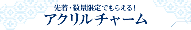 先着・数量限定でもらえる! アクリルチャーム