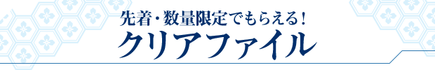 先着・数量限定でもらえる! クリアファイル