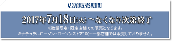 店頭販売期間 2017年7月18日(火)〜なくなり次第終了 ※数量限定・限定店舗での販売となります。 ※ナチュラルローソン・ローソンストア100・一部店舗では販売しておりません。