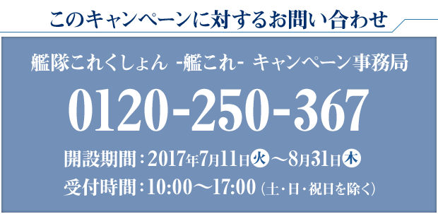 このキャンペーンに対するお問い合わせ 艦隊これくしょん -艦これ- キャンペーン事務局 0120-250-367 開設期間：2017年7月11日火〜8月31日木 受付時間：10:00〜17:00(土・日・祝日を除く)