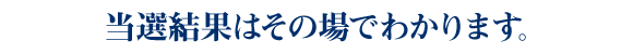 当選結果はその場でわかります。