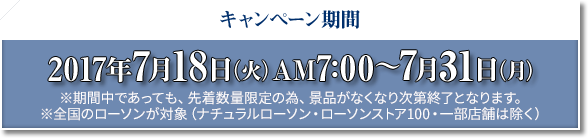 キャンペーン期間 2017年7月18日(火)AM7:00〜7月31日(月) ※期間中であっても、先着数量限定の為、景品がなくなり次第終了となります。 ※全国のローソンが対象(ナチュラルローソン・ローソンストア100・一部店舗は除く)
