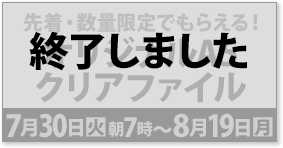 先着・数量限定でもらえる！ オリジナルA5 クリアファイル 7月30日(火)朝7時〜8月19日(月) 終了しました