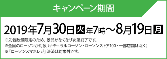 キャンペーン期間 2019年7月30日(火)朝7時〜8月19日(月) ※先着数量限定のため、景品がなくなり次第終了です。 ※全国のローソンが対象（ナチュラルローソン・ローソンストア100・一部店舗は除く） ※『ローソンスマホレジ』決済は対象外です。