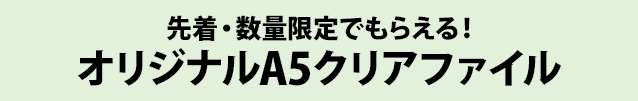 先着・数量限定でもらえる！ オリジナルA5クリアファイル