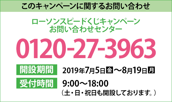 このキャンペーンに関するお問い合わせ ローソンスピードくじキャンペーン お問い合わせセンター 0120-27-3963 開設期間 2019年7月5日(金)～8月19日(月) 受付時間 9:00〜18:00（土・日・祝日も開設しております。）