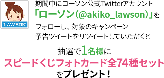 期間中にローソン公式Twitterアカウント「ローソン（@akiko_lawson）」をフォローし、対象のキャンペーン予告ツイートをリツイートしていただくと抽選で1名様にスピードくじフォトカード全74種セットをプレゼント！