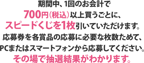 期間中、1回のお会計で700円（税込）以上買うごとに、スピードくじを1枚引いていただけます。応募券を各賞品の応募に必要な枚数ためて、PCまたはスマートフォンから応募してください。その場で抽選結果がわかります。