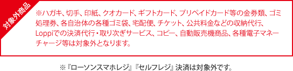 対象外商品 ※ハガキ、切手、印紙、クオカード、ギフトカード、プリペイドカード等の金券類、ゴミ処理券、各自治体の各種ゴミ袋、宅配便、チケット、公共料金などの収納代行、Loppiでの決済代行・取り次ぎサービス、コピー、自動販売機商品、各種電子マネーチャージ等は対象外となります。 ※『ローソンスマホレジ』『セルフレジ』決済は対象外です。