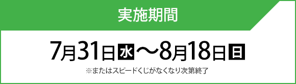 実施期間 7月31日(水)〜8月18日(日) ※またはスピードくじがなくなり次第終了