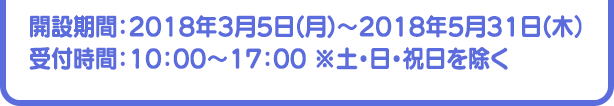 開設期間：2018年3月5日(月)～2018年5月31日(木）受付時間：10：00～17：00 ※土・日・祝日を除く