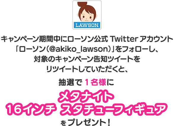 キャンペーン期間中にローソン公式Twitterアカウント「ローソン（@akiko_lawson）」をフォローし、対象のキャンペーン告知ツイートをリツイートしていただくと、抽選で1名樣にメタナイト
          16インチ スタチューフィギュアをプレゼント！