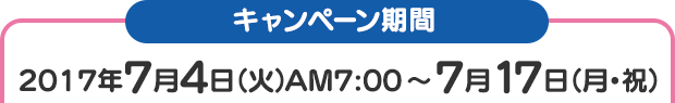 キャンペーン期間 2017年7月4日（火）AM7：00 ～ 7月17日（月･祝）