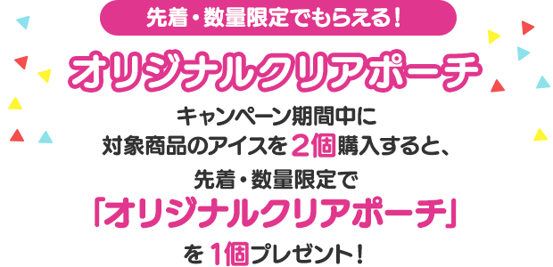 先着・数量限定でもらえる!オリジナルクリアポーチ　キャンペーン期間中に対象商品のアイスを2個購入すると、先着・数量限定で「オリジナルクリアポーチ」を1個プレゼント！