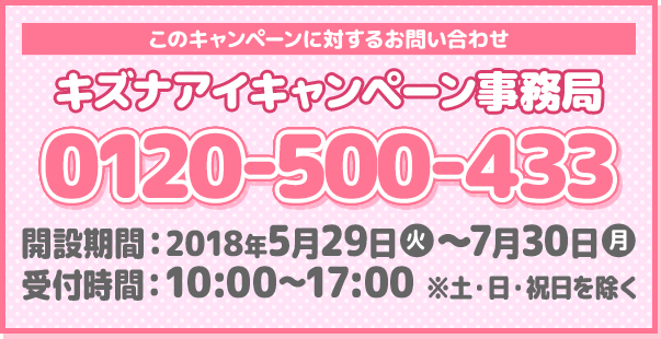 このキャンペーンに対するお問い合わせ キズナアイキャンペーン事務局 0120-500-433 開設期間：2018年5月29日(火)～7月30日(月) 受付時間：10:00～17:00 ※土・日・祝日を除く