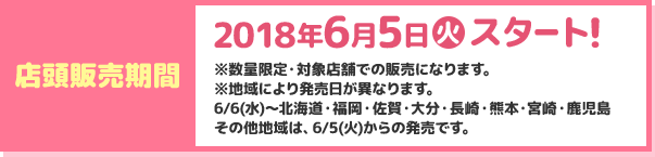 店頭販売期間2018年6月5日(火)スタート！ ※数量限定・対象店舗での販売になります。 ※地域により発売日が異なります。 6月6日(水)～北海道・福岡・佐賀・大分・長崎・熊本・宮崎・鹿児島  その他地域は、6月5日(火)からの発売です。