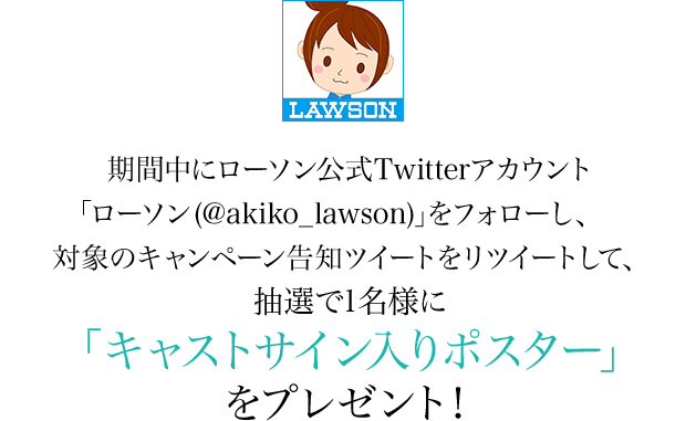 期間中にローソン公式Twitterアカウント「ローソン (@akiko_lawson)」をフォローし、対象のキャンペーン告知ツイートをリツイートして、抽選で1名様に「キャストサイン入りポスター」をプレゼント！