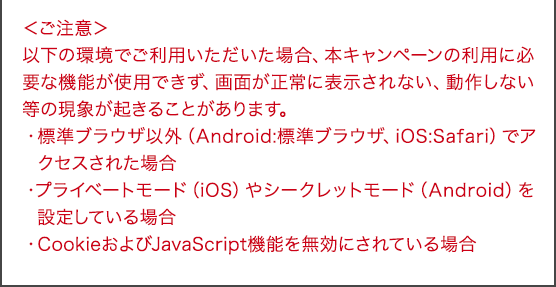<ご注意>以下の環境でご利用いただいた場合、本キャンペーンの利用に必要な機能が使用できず、画面が正常に表示されない、動作しない等の現象が起きることがあります。・標準ブラウザ以外(Android:標準ブラウザ、iOS:Safari)でアクセスされた場合・プライベートモード(iOS)やシークレットモード(Android)を設定している場合・CookieおよびJavaScript機能を無効にされている場合