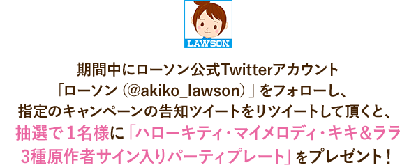 期間中にローソン公式Twitterアカウント「ローソン（@akiko_lawson）」をフォローし、指定のキャンペーンの告知ツイートをリツイートして頂くと、抽選で１名様に「ハローキティ・マイメロディ・キキ＆ララ3種原作者サイン入りパーティプレート」をプレゼント！
