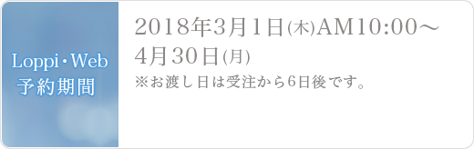 Loppi・Web予約期間2018年3月1日(木)AM10:00～4月30日(月)※お渡し日は受注から6日後です。