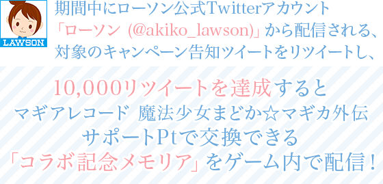 期間中にローソン公式Twitterアカウント「ローソン (@akiko_lawson)」から配信される、対象のキャンペーン告知ツイートをリツイートし、10,000リツイートを達成するとマギアレコード 魔法少女まどか☆マギカ外伝サポートPtで交換できる「コラボ記念メモリア」をゲーム内で配信!