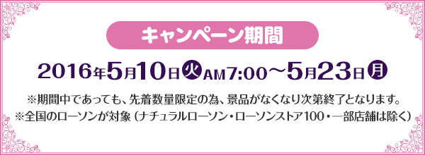 キャンペーン期間 2016年5月10日(火)AM7:00〜5月23日(月) ※期間中であっても、先着数量限定の為、景品がなくなり次第終了となります。 ※全国のローソンが対象（ナチュラルローソン・ローソンストア100・一部店舗は除く）