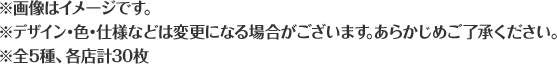 ※画像はイメージです。 ※デザイン・色・仕様などは変更になる場合がございます。あらかじめご了承ください。 ※全5種、各店計30枚
