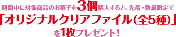 期間中に対象商品のお菓子を3個購入すると、先着・数量限定で「オリジナルクリアファイル（全5種）」を1枚プレゼント！