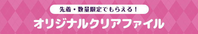 先着・数量限定でもらえる！ オリジナルクリアファイル
