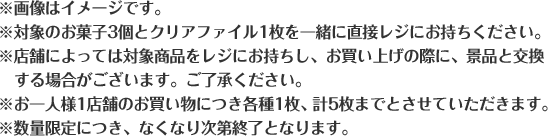※画像はイメージです。 ※対象のお菓子3個とクリアファイル1枚を一緒に直接レジにお持ちください。 ※店舗によっては対象商品をレジにお持ちし、お買い上げの際に、景品と交換する場合がございます。ご了承ください。 ※お一人様1店舗のお買い物につき各種1枚、計5枚までとさせていただきます。 ※数量限定につき、なくなり次第終了となります。