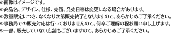 ※画像はイメージです。※商品名、デザイン、仕様、売価、発売日等は変更になる場合があります。※数量限定につき、なくなり次第販売終了となりますので、あらかじめご了承ください。※事務局での販売対応は行っておりませんので、何卒ご理解の程お願い申し上げます。※一部、販売していない店舗もございますので、あらかじめご了承ください。