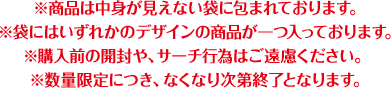 ※商品は中身が見えない袋に包まれております。※袋にはいずれかのデザインの商品が一つ入っております。※購入前の開封や、サーチ行為はご遠慮ください。※数量限定につき、なくなり次第終了となります。