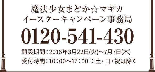 魔法少女まどか☆マギカ イースターキャンペーン事務局 0120-541-430 開設期間:2016年3月22日(火)〜7月7日(木)受付時間:10:00～17:00 ※土・日・祝は除く