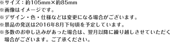 ※サイズ:約105mm×約85mm ※画像はイメージです。 ※デザイン・色・仕様などは変更になる場合がございます。 ※景品の発送は2016年8月下旬頃を予定しています。 ※多数のお申し込みがあった場合は、翌月以降に繰り越しさせていただく場合がございます。ご了承ください。