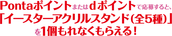 Pontaポイントまたはdポイントで応募すると、「イースターアクリルスタンド（全5種）」を1個もれなくもらえる！