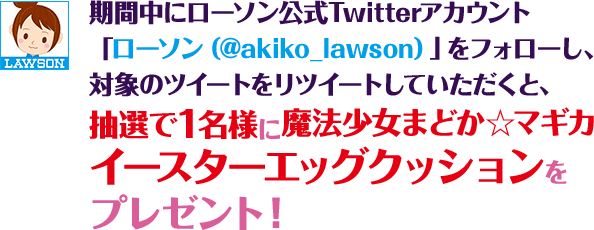 期間中にローソン公式Twitterアカウント「ローソン（@akiko_lawson）」をフォローし、対象のツイートをリツイートしていただくと、抽選で1名様に魔法少女まどか☆マギカイースターエッグクッションをプレゼント！