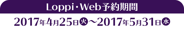 Loppi・Web予約期間 2017年4月25日(火)～2017年5月31日(水)