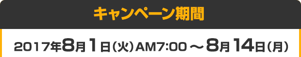 キャンペーン期間 2017年7月4日（火）AM7：00 ～ 7月17日（月･祝）