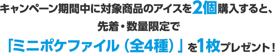 キャンペーン期間中に対象商品のアイスを2個購入すると、先着・数量限定で「ミニポケファイル（全4種）」を1枚プレゼント！