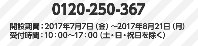0120-250-367 開設期間:2017年7月7日(金)~2017年8月21日(月)受付時間:10:00~17:00(土・日・祝日を除く)