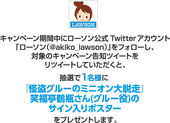 キャンペーン期間中にローソン公式Twitterアカウント「ローソン（@akiko_lawson）」をフォローし、対象のキャンペーン告知ツイートをリツイートしていただくと、抽選で1名様に『怪盗グルーのミニオン大脱走』笑福亭鶴瓶さん(グルー役)のサイン入りポスターをプレゼントします。