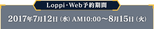 Loppi・Web予約期間 2017年7月12日（水）AM10:00 〜 8月15日（火）