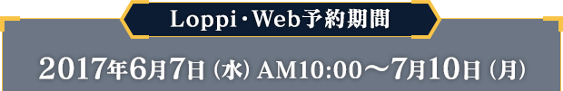 Loppi・Web予約期間 2017年6月7日（水）AM10:00 〜 7月10日（月）