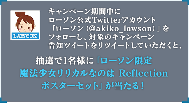 キャンペーン期間中にローソン公式Twitterアカウント「ローソン（@akiko_lawson）」をフォローし、対象のキャンペーン告知ツイートをリツイートしていただくと、抽選で1名様に「ローソン限定 魔法少女 リリカルなのは Ref lection ポスターセット」が当たる！