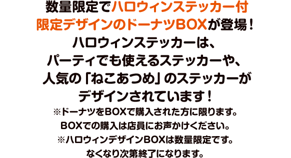 数量限定でハロウィンステッカー付限定デザインのドーナツBOXが登場！ハロウィンステッカーは、パーティでも使えるステッカーや、人気の「ねこあつめ」のステッカーがデザインされています！※ドーナツをBOXで購入された方に限ります。BOXでの購入は店員にお声かけください。
※ハロウィンデザインBOXは数量限定です。なくなり次第終了になります。