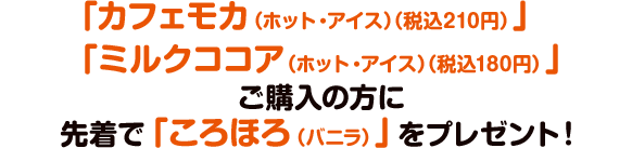 「カフェモカ（ホット・アイス）（税込210円）」「ミルクココア（ホット・アイス）（税込180円）」ご購入の方に先着で「ころほろ（バニラ）」をプレゼント！